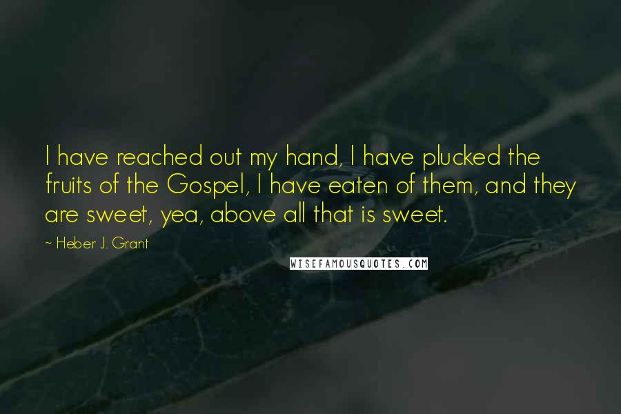 Heber J. Grant Quotes: I have reached out my hand, I have plucked the fruits of the Gospel, I have eaten of them, and they are sweet, yea, above all that is sweet.