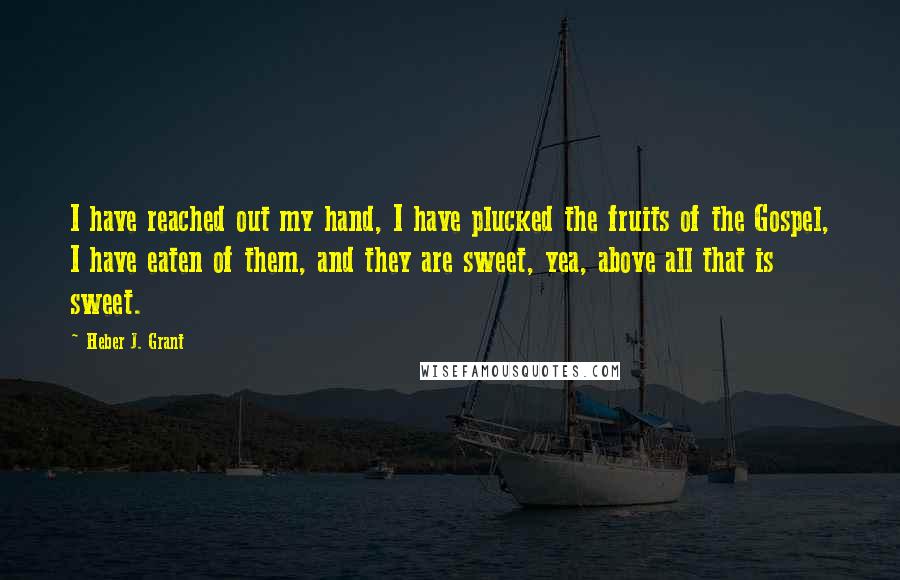 Heber J. Grant Quotes: I have reached out my hand, I have plucked the fruits of the Gospel, I have eaten of them, and they are sweet, yea, above all that is sweet.