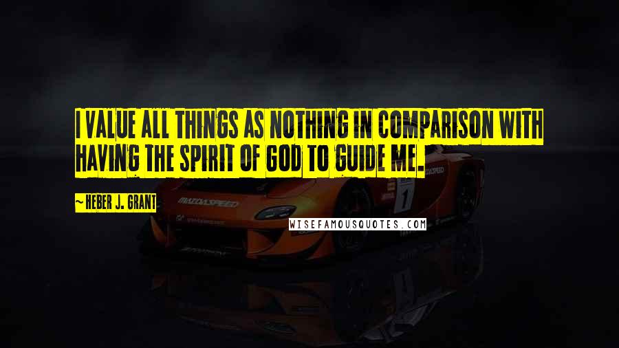 Heber J. Grant Quotes: I value all things as nothing in comparison with having the spirit of God to guide me.