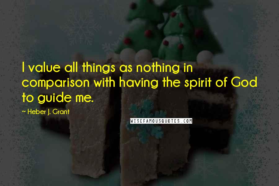 Heber J. Grant Quotes: I value all things as nothing in comparison with having the spirit of God to guide me.