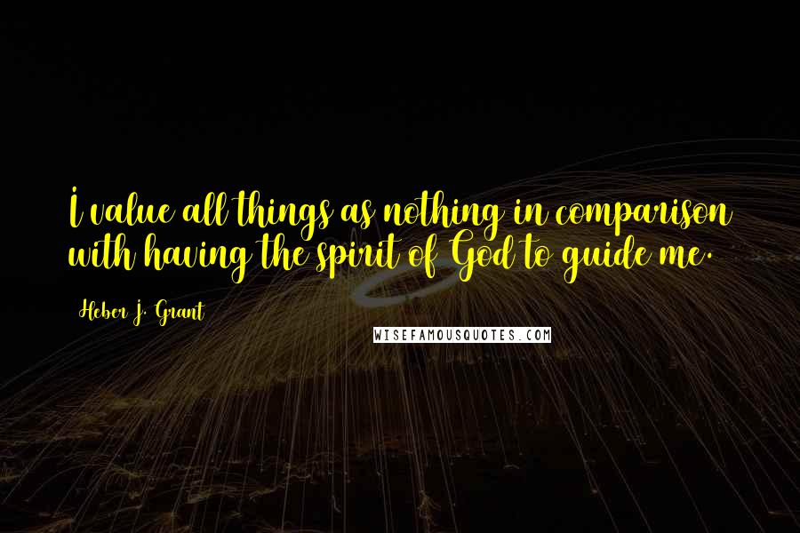 Heber J. Grant Quotes: I value all things as nothing in comparison with having the spirit of God to guide me.