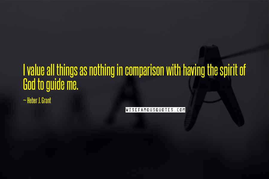 Heber J. Grant Quotes: I value all things as nothing in comparison with having the spirit of God to guide me.