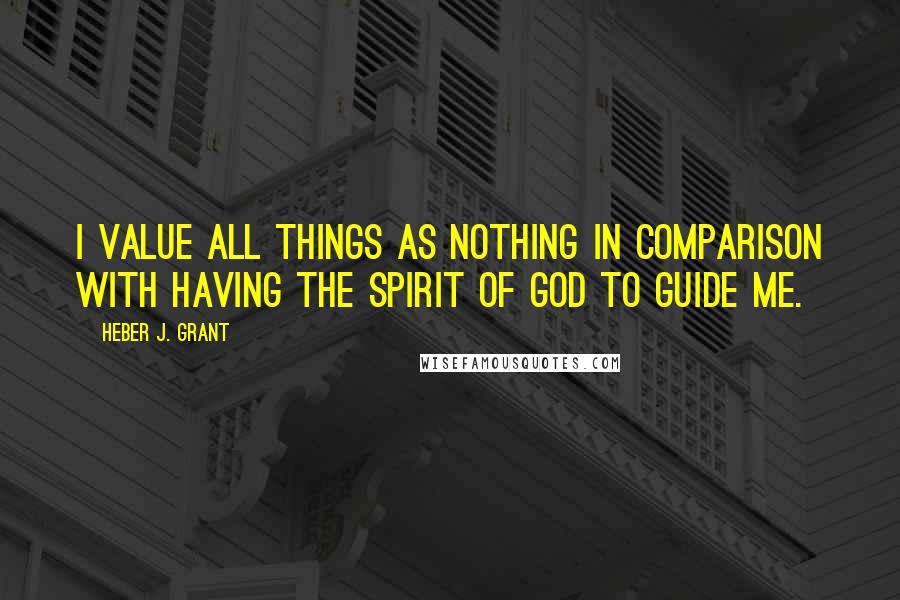 Heber J. Grant Quotes: I value all things as nothing in comparison with having the spirit of God to guide me.