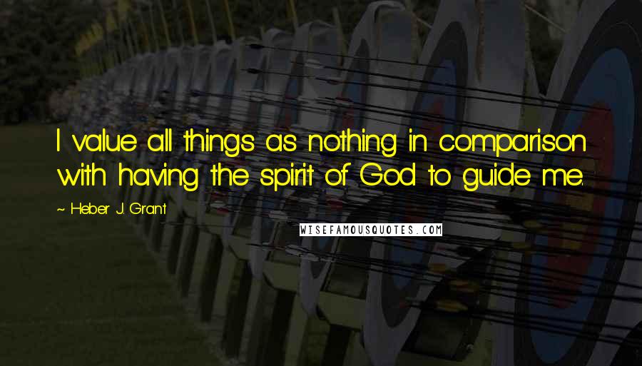 Heber J. Grant Quotes: I value all things as nothing in comparison with having the spirit of God to guide me.