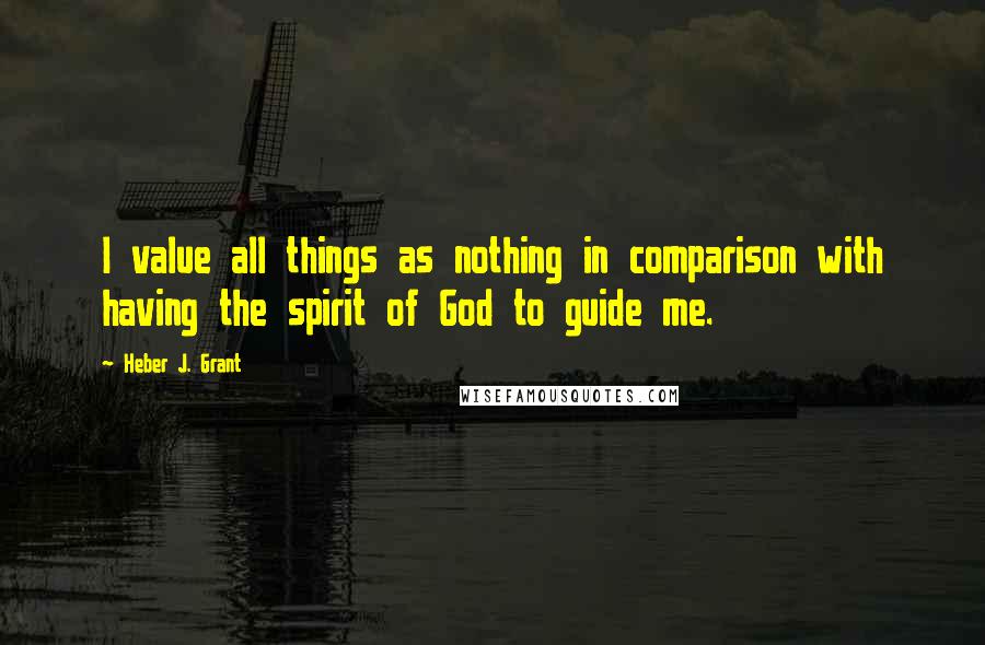 Heber J. Grant Quotes: I value all things as nothing in comparison with having the spirit of God to guide me.