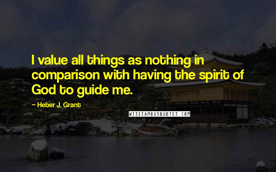 Heber J. Grant Quotes: I value all things as nothing in comparison with having the spirit of God to guide me.