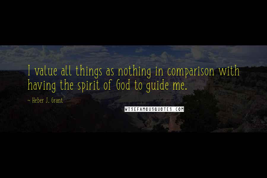 Heber J. Grant Quotes: I value all things as nothing in comparison with having the spirit of God to guide me.