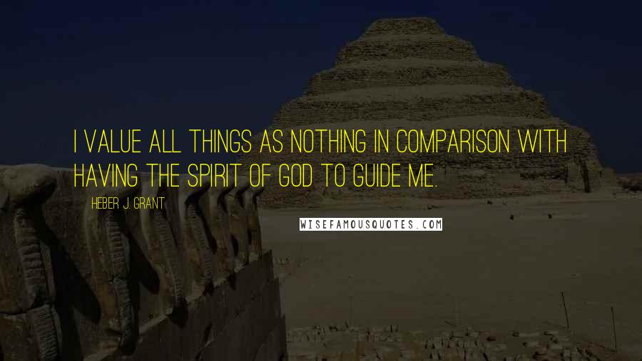 Heber J. Grant Quotes: I value all things as nothing in comparison with having the spirit of God to guide me.