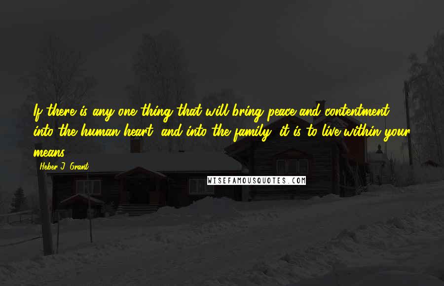 Heber J. Grant Quotes: If there is any one thing that will bring peace and contentment into the human heart, and into the family, it is to live within your means.