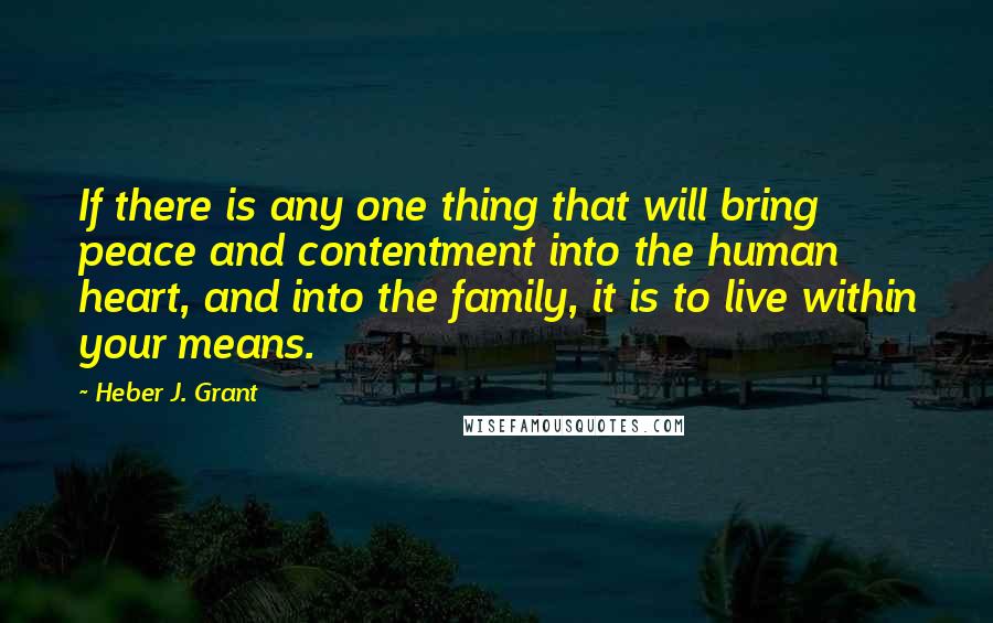 Heber J. Grant Quotes: If there is any one thing that will bring peace and contentment into the human heart, and into the family, it is to live within your means.