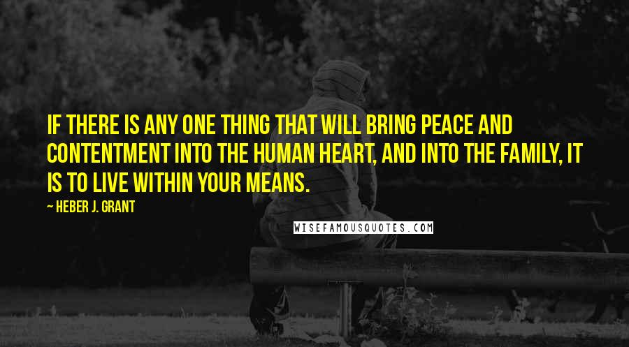 Heber J. Grant Quotes: If there is any one thing that will bring peace and contentment into the human heart, and into the family, it is to live within your means.