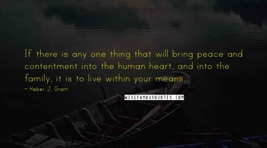 Heber J. Grant Quotes: If there is any one thing that will bring peace and contentment into the human heart, and into the family, it is to live within your means.