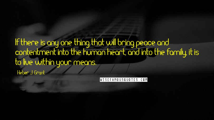 Heber J. Grant Quotes: If there is any one thing that will bring peace and contentment into the human heart, and into the family, it is to live within your means.