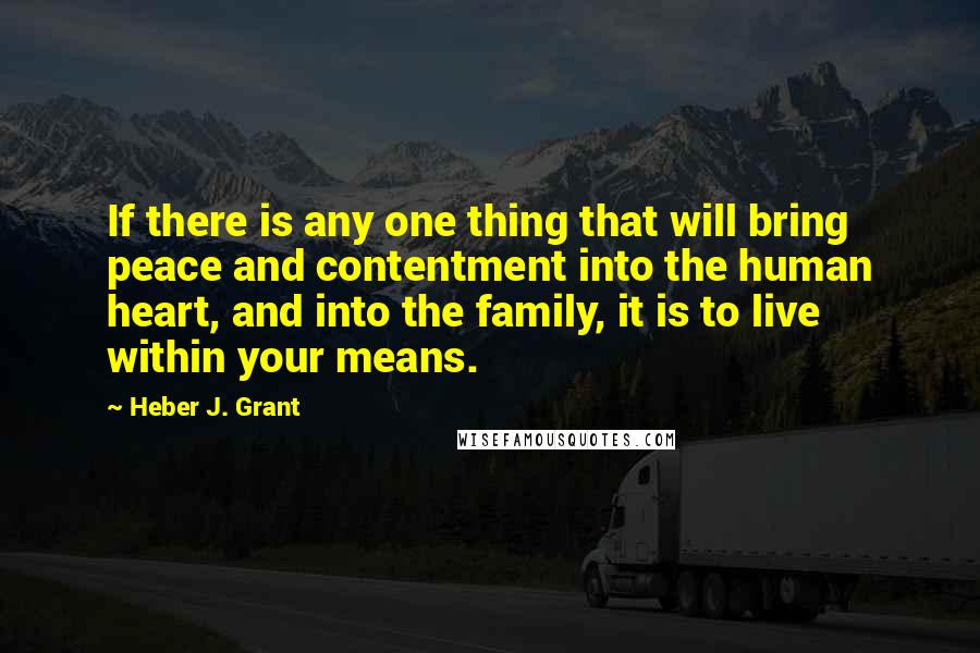 Heber J. Grant Quotes: If there is any one thing that will bring peace and contentment into the human heart, and into the family, it is to live within your means.