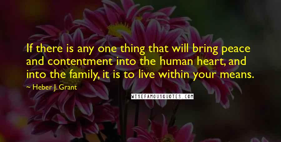 Heber J. Grant Quotes: If there is any one thing that will bring peace and contentment into the human heart, and into the family, it is to live within your means.