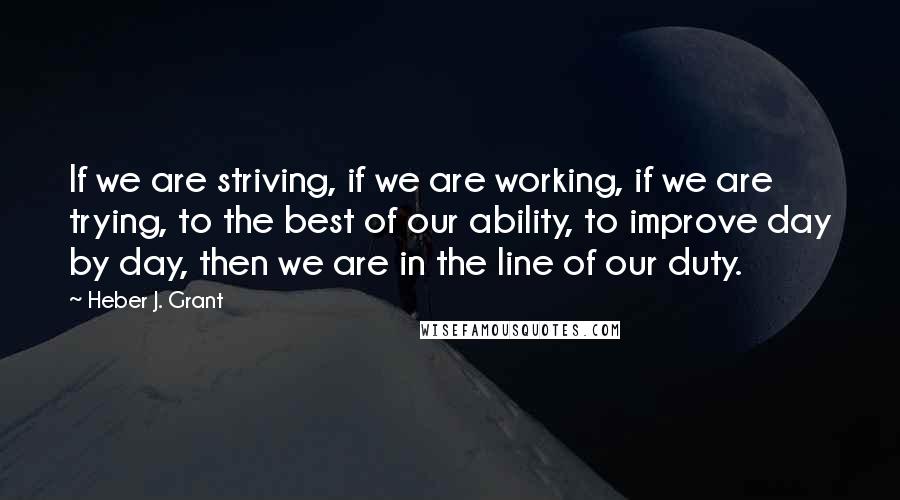 Heber J. Grant Quotes: If we are striving, if we are working, if we are trying, to the best of our ability, to improve day by day, then we are in the line of our duty.