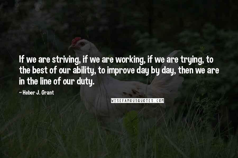 Heber J. Grant Quotes: If we are striving, if we are working, if we are trying, to the best of our ability, to improve day by day, then we are in the line of our duty.