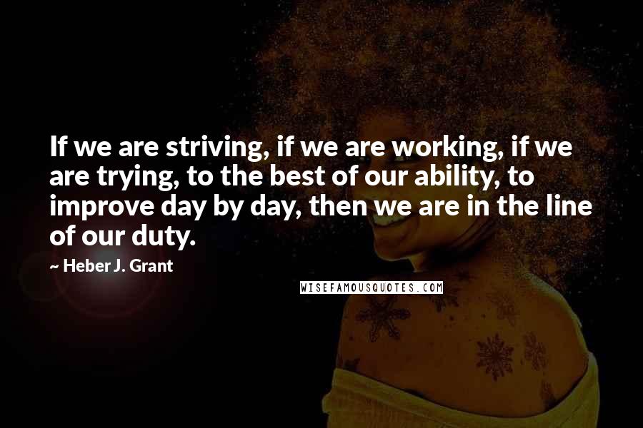 Heber J. Grant Quotes: If we are striving, if we are working, if we are trying, to the best of our ability, to improve day by day, then we are in the line of our duty.