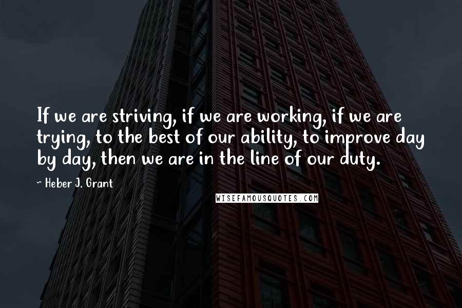 Heber J. Grant Quotes: If we are striving, if we are working, if we are trying, to the best of our ability, to improve day by day, then we are in the line of our duty.
