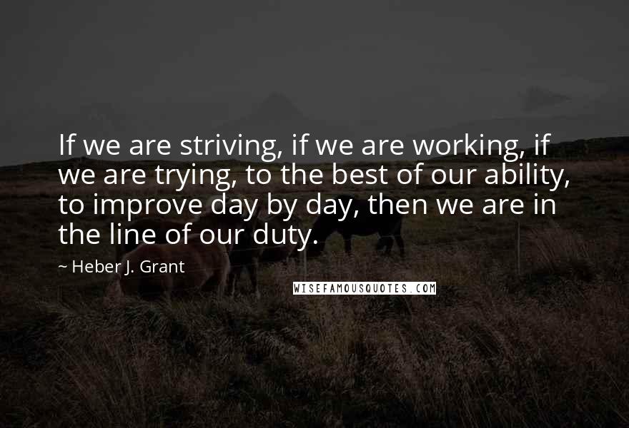 Heber J. Grant Quotes: If we are striving, if we are working, if we are trying, to the best of our ability, to improve day by day, then we are in the line of our duty.