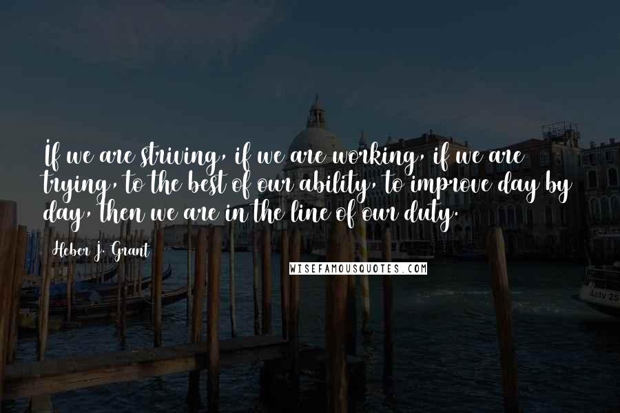 Heber J. Grant Quotes: If we are striving, if we are working, if we are trying, to the best of our ability, to improve day by day, then we are in the line of our duty.