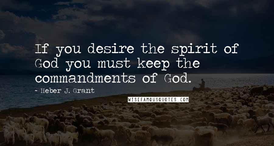 Heber J. Grant Quotes: If you desire the spirit of God you must keep the commandments of God.