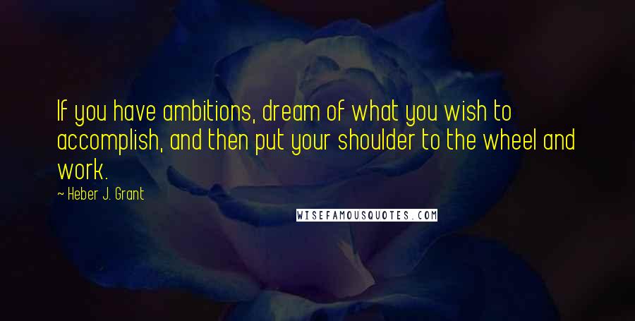 Heber J. Grant Quotes: If you have ambitions, dream of what you wish to accomplish, and then put your shoulder to the wheel and work.