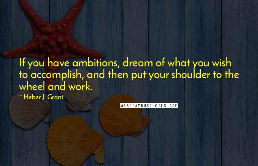 Heber J. Grant Quotes: If you have ambitions, dream of what you wish to accomplish, and then put your shoulder to the wheel and work.
