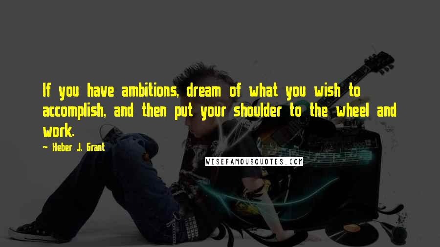 Heber J. Grant Quotes: If you have ambitions, dream of what you wish to accomplish, and then put your shoulder to the wheel and work.