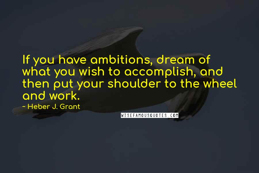 Heber J. Grant Quotes: If you have ambitions, dream of what you wish to accomplish, and then put your shoulder to the wheel and work.