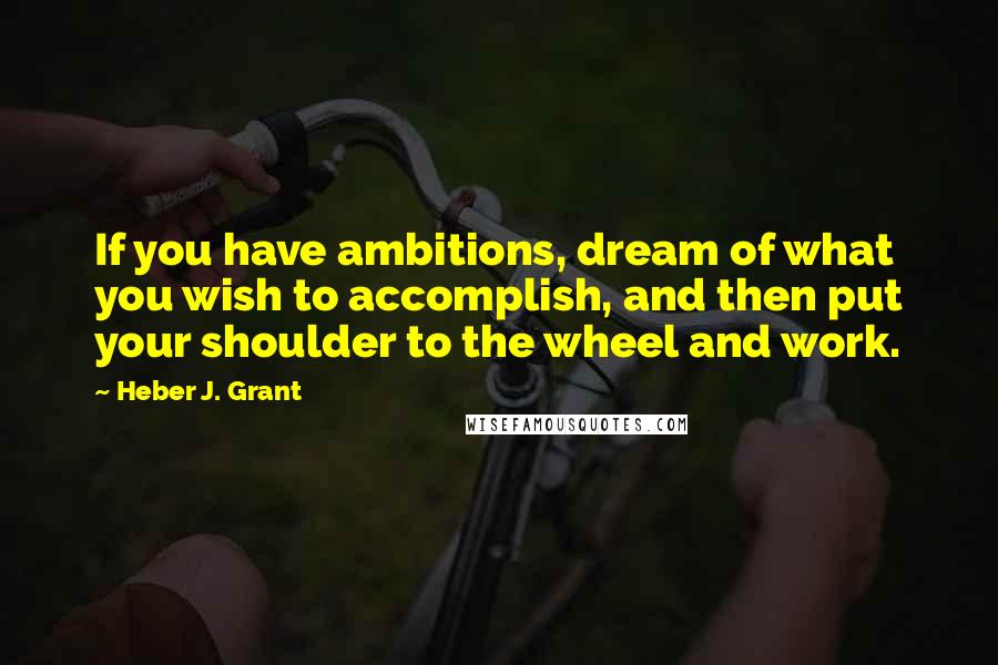 Heber J. Grant Quotes: If you have ambitions, dream of what you wish to accomplish, and then put your shoulder to the wheel and work.