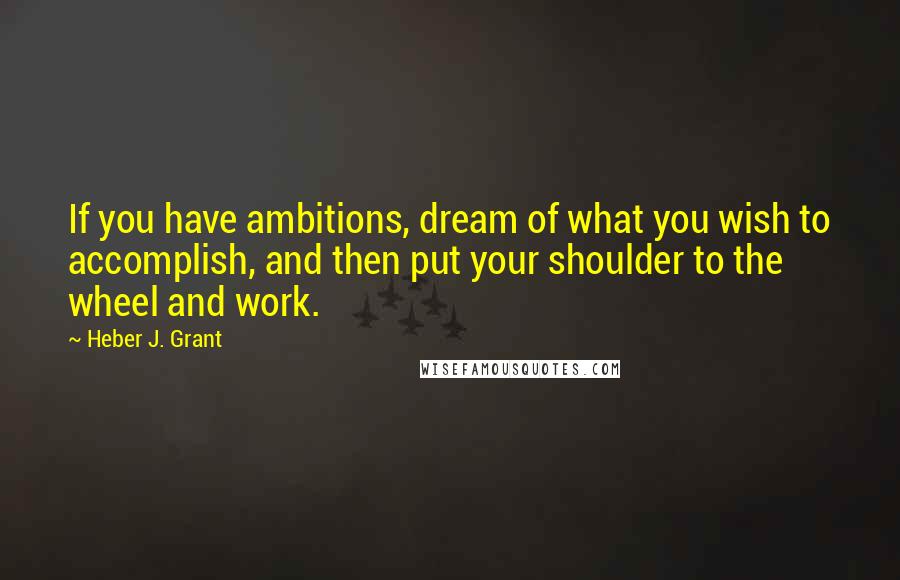 Heber J. Grant Quotes: If you have ambitions, dream of what you wish to accomplish, and then put your shoulder to the wheel and work.