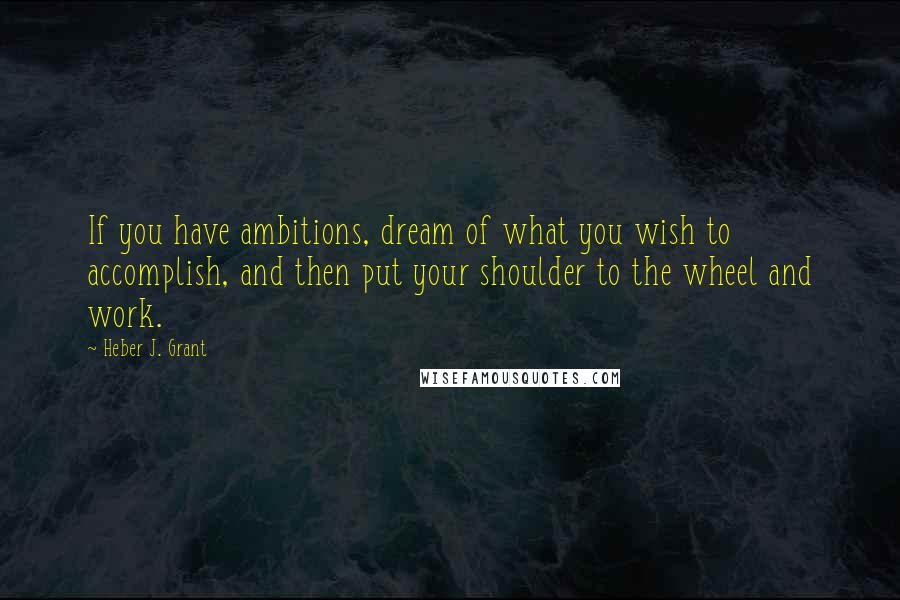 Heber J. Grant Quotes: If you have ambitions, dream of what you wish to accomplish, and then put your shoulder to the wheel and work.