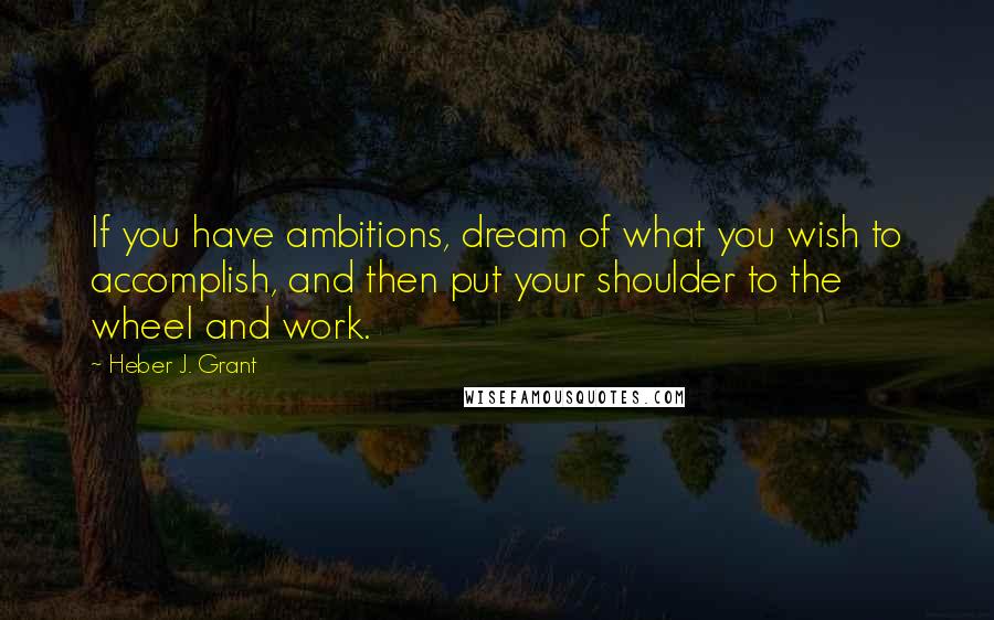 Heber J. Grant Quotes: If you have ambitions, dream of what you wish to accomplish, and then put your shoulder to the wheel and work.