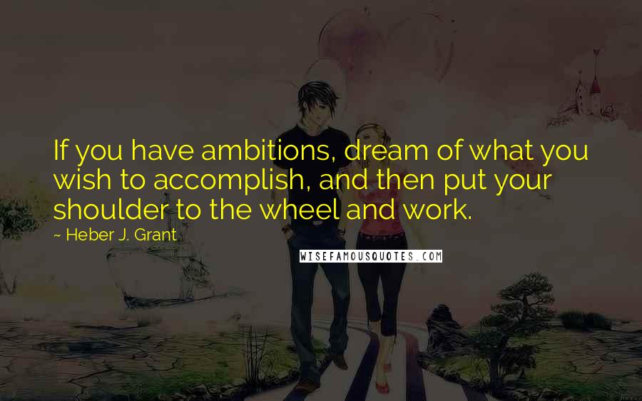 Heber J. Grant Quotes: If you have ambitions, dream of what you wish to accomplish, and then put your shoulder to the wheel and work.