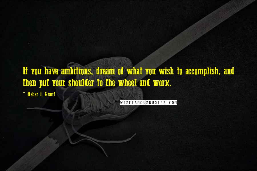 Heber J. Grant Quotes: If you have ambitions, dream of what you wish to accomplish, and then put your shoulder to the wheel and work.