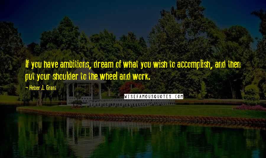 Heber J. Grant Quotes: If you have ambitions, dream of what you wish to accomplish, and then put your shoulder to the wheel and work.