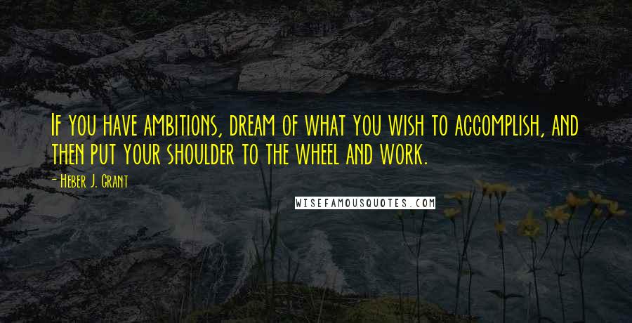 Heber J. Grant Quotes: If you have ambitions, dream of what you wish to accomplish, and then put your shoulder to the wheel and work.