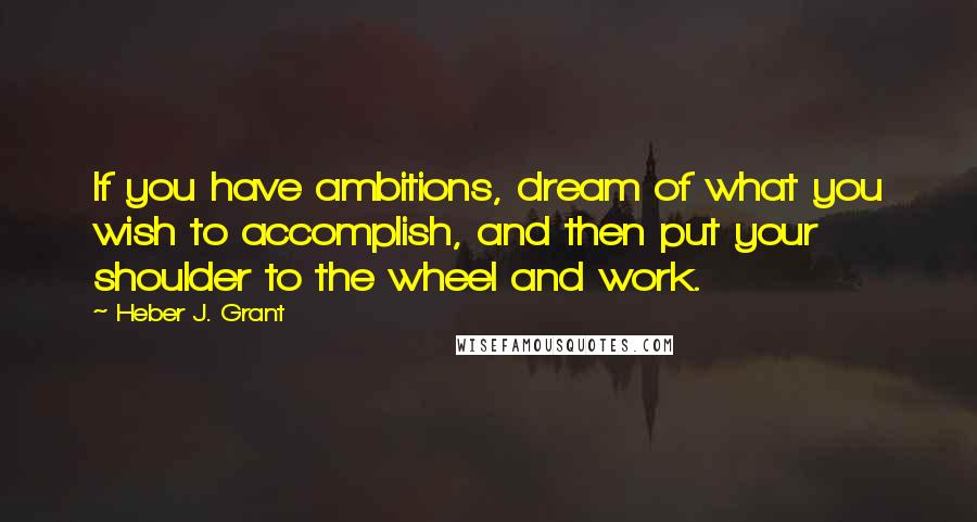 Heber J. Grant Quotes: If you have ambitions, dream of what you wish to accomplish, and then put your shoulder to the wheel and work.