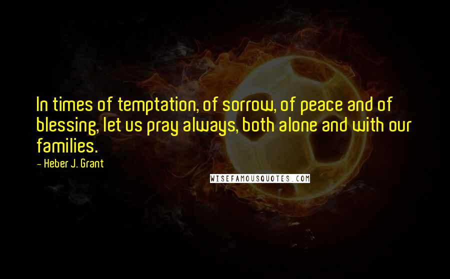 Heber J. Grant Quotes: In times of temptation, of sorrow, of peace and of blessing, let us pray always, both alone and with our families.