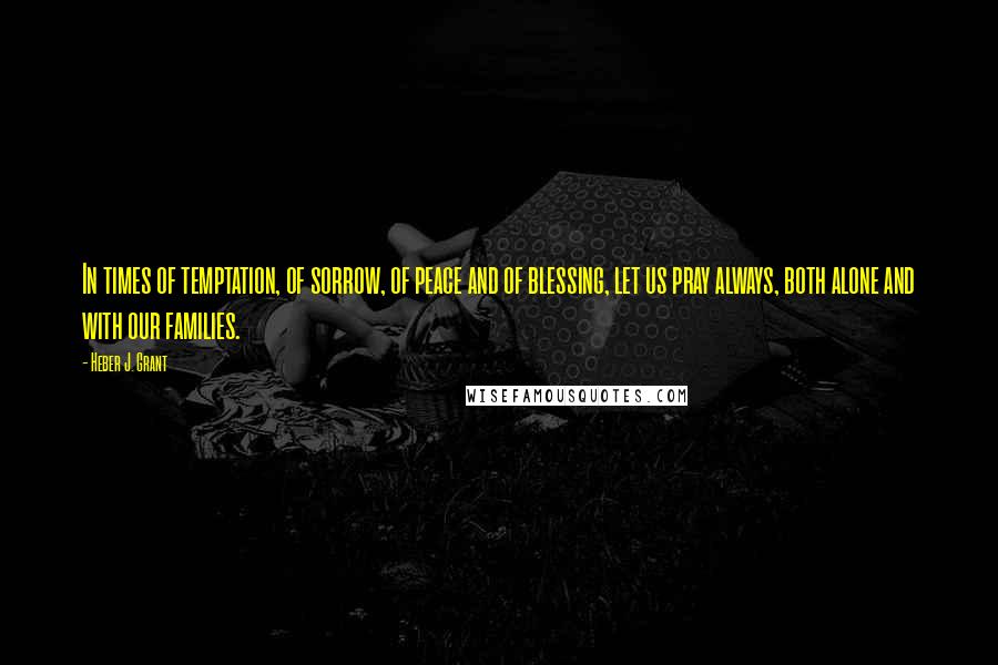 Heber J. Grant Quotes: In times of temptation, of sorrow, of peace and of blessing, let us pray always, both alone and with our families.