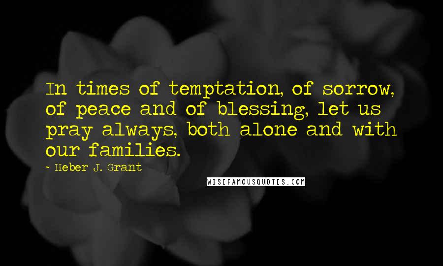 Heber J. Grant Quotes: In times of temptation, of sorrow, of peace and of blessing, let us pray always, both alone and with our families.