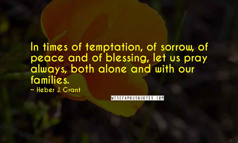 Heber J. Grant Quotes: In times of temptation, of sorrow, of peace and of blessing, let us pray always, both alone and with our families.