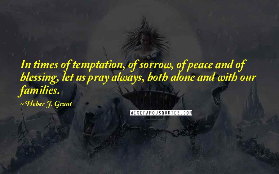 Heber J. Grant Quotes: In times of temptation, of sorrow, of peace and of blessing, let us pray always, both alone and with our families.