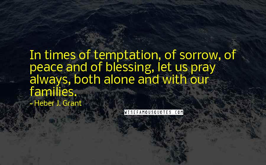 Heber J. Grant Quotes: In times of temptation, of sorrow, of peace and of blessing, let us pray always, both alone and with our families.