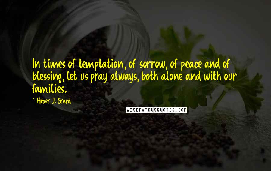 Heber J. Grant Quotes: In times of temptation, of sorrow, of peace and of blessing, let us pray always, both alone and with our families.