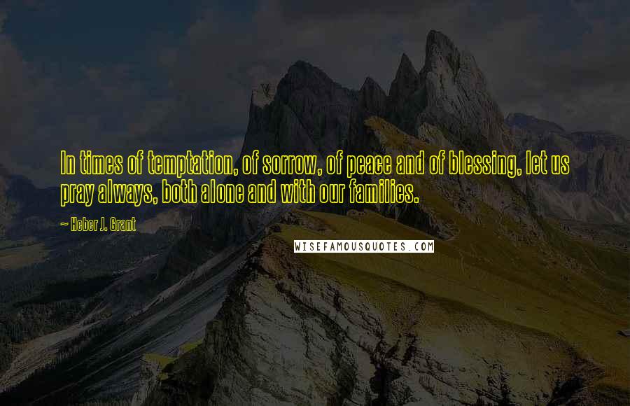 Heber J. Grant Quotes: In times of temptation, of sorrow, of peace and of blessing, let us pray always, both alone and with our families.