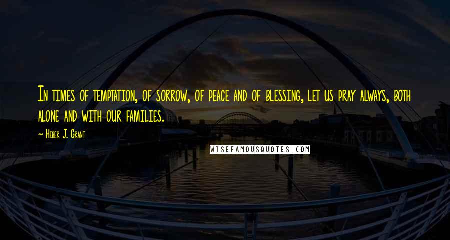 Heber J. Grant Quotes: In times of temptation, of sorrow, of peace and of blessing, let us pray always, both alone and with our families.