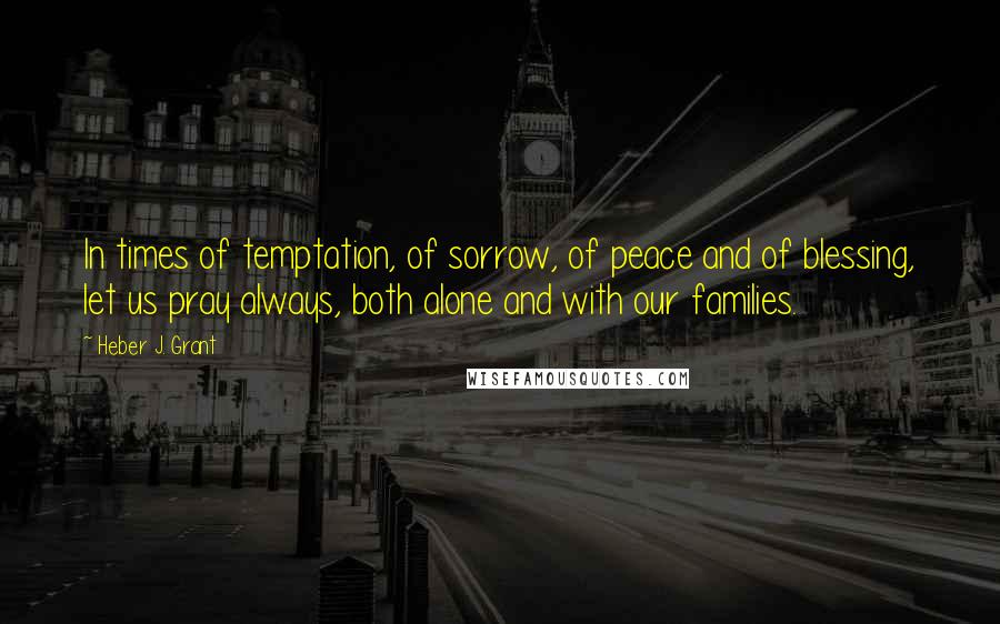 Heber J. Grant Quotes: In times of temptation, of sorrow, of peace and of blessing, let us pray always, both alone and with our families.