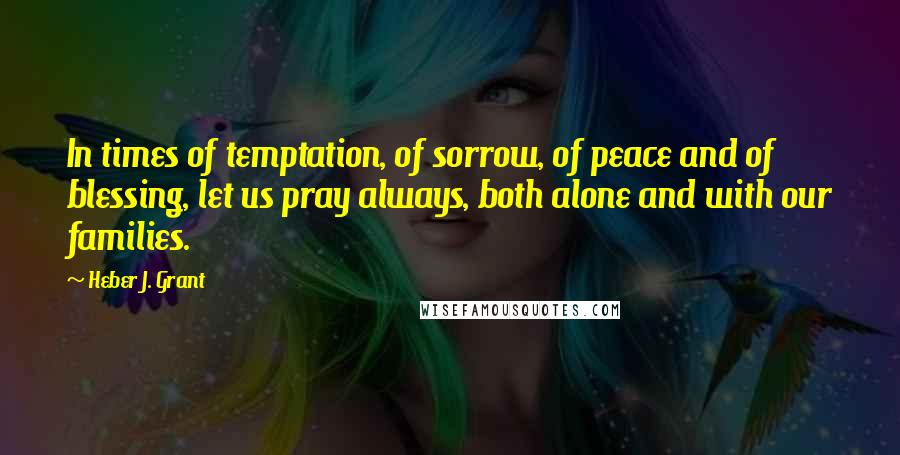 Heber J. Grant Quotes: In times of temptation, of sorrow, of peace and of blessing, let us pray always, both alone and with our families.